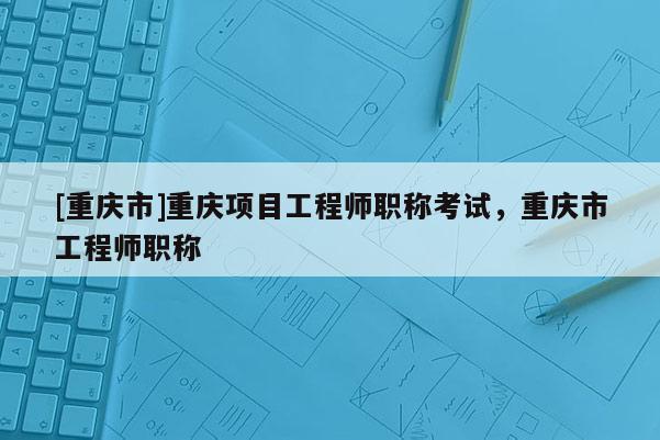 [重慶市]重慶項(xiàng)目工程師職稱考試，重慶市工程師職稱