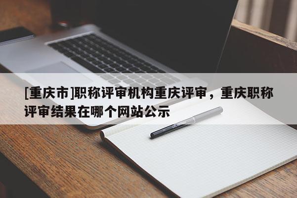 [重慶市]職稱評(píng)審機(jī)構(gòu)重慶評(píng)審，重慶職稱評(píng)審結(jié)果在哪個(gè)網(wǎng)站公示