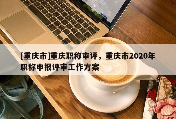 [重慶市]重慶職稱審評(píng)，重慶市2020年職稱申報(bào)評(píng)審工作方案