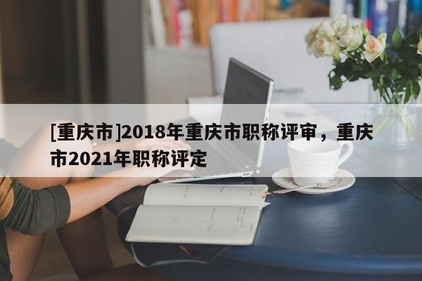 [重慶市]2018年重慶市職稱評審，重慶市2021年職稱評定