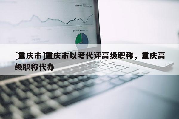 [重慶市]重慶市以考代評高級職稱，重慶高級職稱代辦