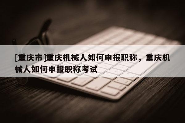 [重慶市]重慶機械人如何申報職稱，重慶機械人如何申報職稱考試