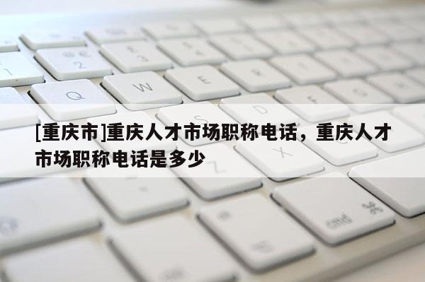 [重慶市]重慶人才市場職稱電話，重慶人才市場職稱電話是多少