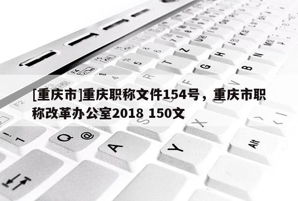 [重慶市]重慶職稱文件154號，重慶市職稱改革辦公室2018 150文