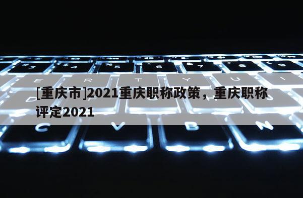 [重慶市]2021重慶職稱政策，重慶職稱評(píng)定2021