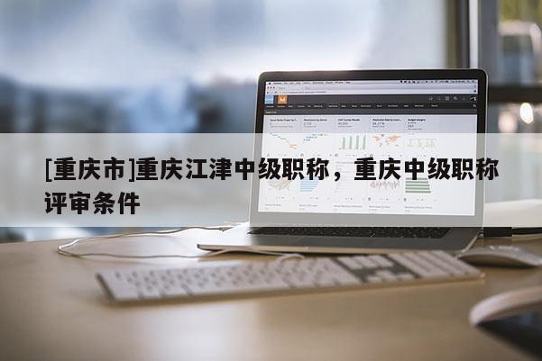 [重慶市]重慶江津中級職稱，重慶中級職稱評審條件