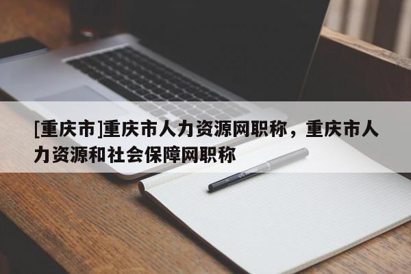 [重慶市]重慶市人力資源網(wǎng)職稱，重慶市人力資源和社會(huì)保障網(wǎng)職稱