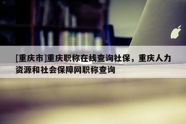 [重慶市]重慶職稱在線查詢社保，重慶人力資源和社會保障網(wǎng)職稱查詢