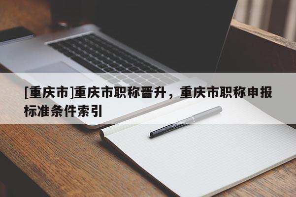 [重慶市]重慶市職稱晉升，重慶市職稱申報標準條件索引