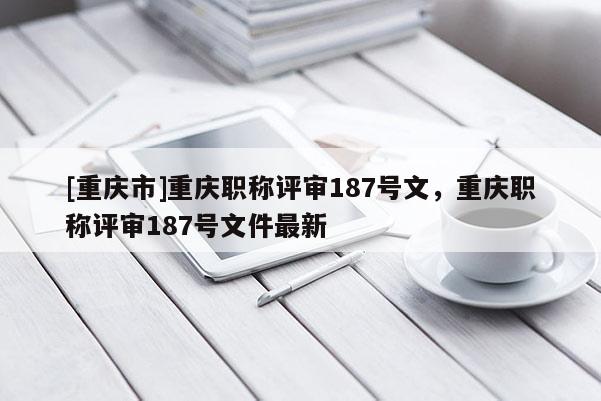 [重慶市]重慶職稱評(píng)審187號(hào)文，重慶職稱評(píng)審187號(hào)文件最新