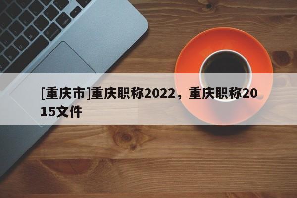 [重慶市]重慶職稱(chēng)2022，重慶職稱(chēng)2015文件