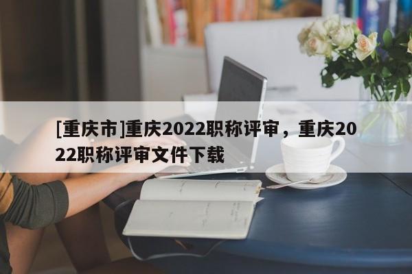 [重慶市]重慶2022職稱(chēng)評(píng)審，重慶2022職稱(chēng)評(píng)審文件下載