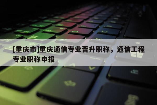 [重慶市]重慶通信專業(yè)晉升職稱，通信工程專業(yè)職稱申報(bào)