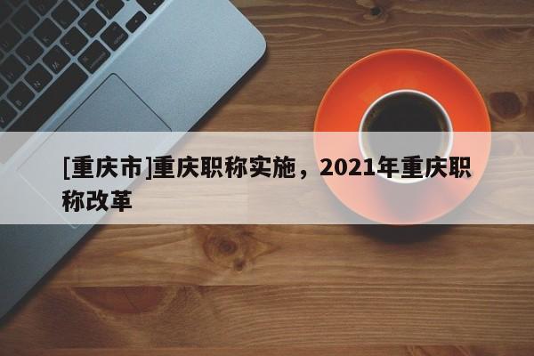 [重慶市]重慶職稱實(shí)施，2021年重慶職稱改革