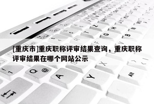 [重慶市]重慶職稱評審結(jié)果查詢，重慶職稱評審結(jié)果在哪個網(wǎng)站公示