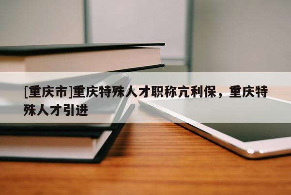 [重慶市]重慶特殊人才職稱(chēng)亢利保，重慶特殊人才引進(jìn)