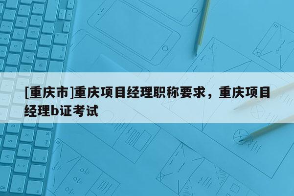 [重慶市]重慶項目經(jīng)理職稱要求，重慶項目經(jīng)理b證考試