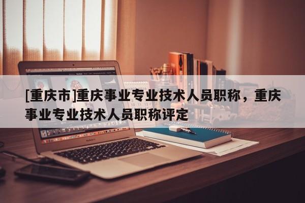 [重慶市]重慶事業(yè)專業(yè)技術(shù)人員職稱，重慶事業(yè)專業(yè)技術(shù)人員職稱評定