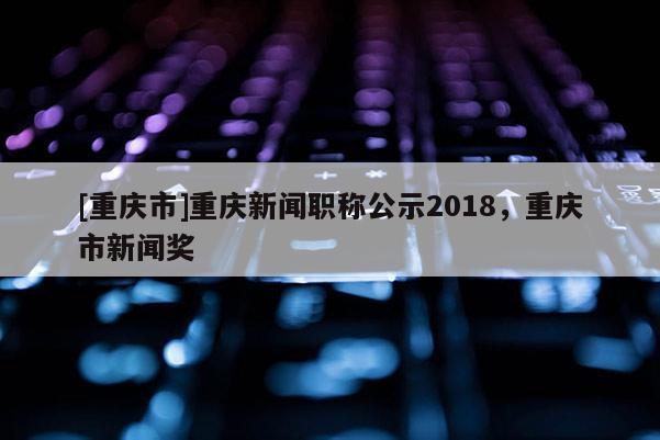 [重慶市]重慶新聞職稱公示2018，重慶市新聞獎(jiǎng)