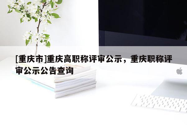 [重慶市]重慶高職稱評(píng)審公示，重慶職稱評(píng)審公示公告查詢