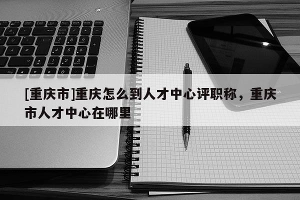 [重慶市]重慶怎么到人才中心評職稱，重慶市人才中心在哪里