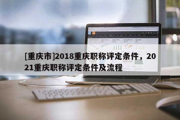 [重慶市]2018重慶職稱評定條件，2021重慶職稱評定條件及流程