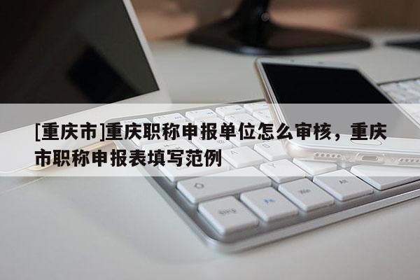 [重慶市]重慶職稱申報(bào)單位怎么審核，重慶市職稱申報(bào)表填寫范例