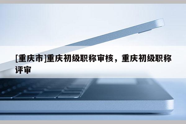 [重慶市]重慶初級職稱審核，重慶初級職稱評審