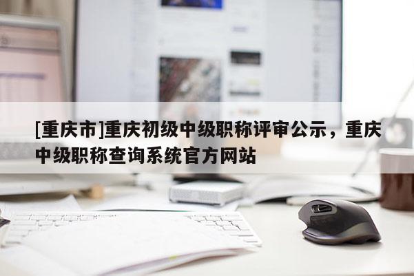 [重慶市]重慶初級中級職稱評審公示，重慶中級職稱查詢系統(tǒng)官方網(wǎng)站