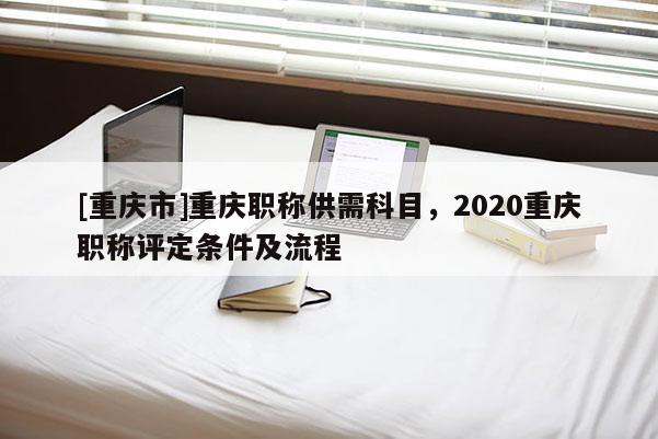 [重慶市]重慶職稱供需科目，2020重慶職稱評(píng)定條件及流程