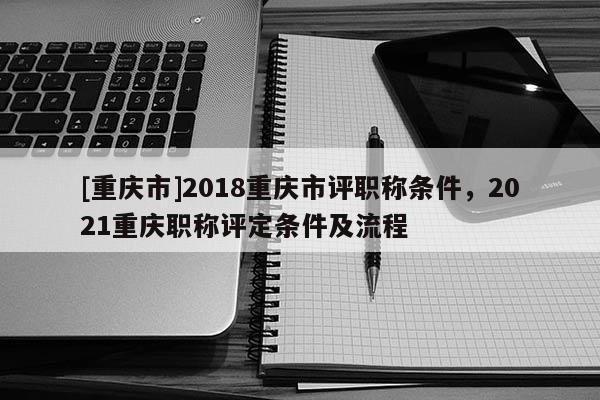 [重慶市]2018重慶市評(píng)職稱條件，2021重慶職稱評(píng)定條件及流程