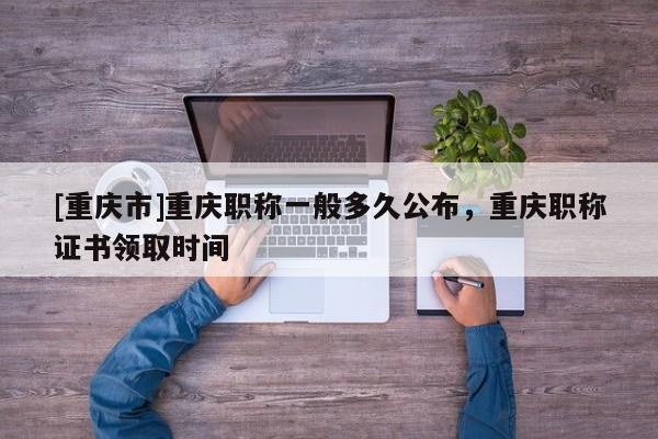 [重慶市]重慶職稱一般多久公布，重慶職稱證書領(lǐng)取時間