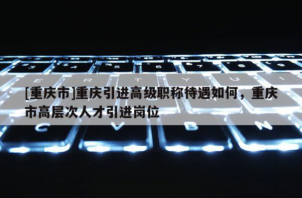 [重慶市]重慶引進高級職稱待遇如何，重慶市高層次人才引進崗位