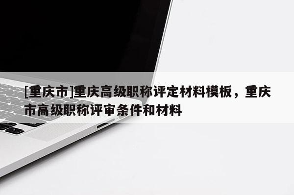 [重慶市]重慶高級職稱評定材料模板，重慶市高級職稱評審條件和材料