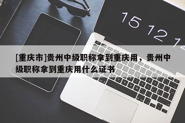 [重慶市]貴州中級職稱拿到重慶用，貴州中級職稱拿到重慶用什么證書