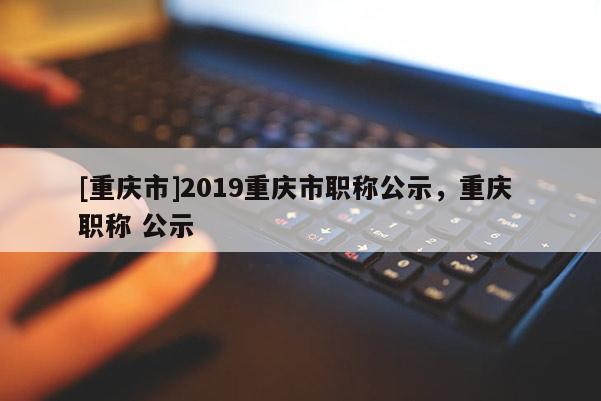 [重慶市]2019重慶市職稱公示，重慶 職稱 公示