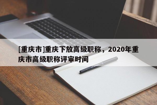 [重慶市]重慶下放高級(jí)職稱(chēng)，2020年重慶市高級(jí)職稱(chēng)評(píng)審時(shí)間