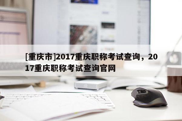 [重慶市]2017重慶職稱考試查詢，2017重慶職稱考試查詢官網(wǎng)