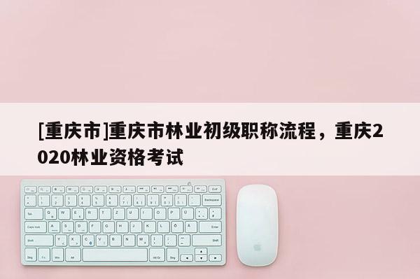 [重慶市]重慶市林業(yè)初級職稱流程，重慶2020林業(yè)資格考試