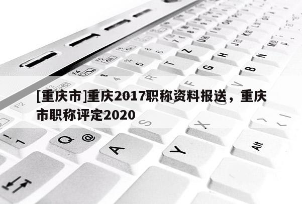 [重慶市]重慶2017職稱資料報(bào)送，重慶市職稱評(píng)定2020