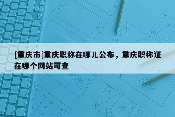 [重慶市]重慶職稱在哪兒公布，重慶職稱證在哪個網(wǎng)站可查