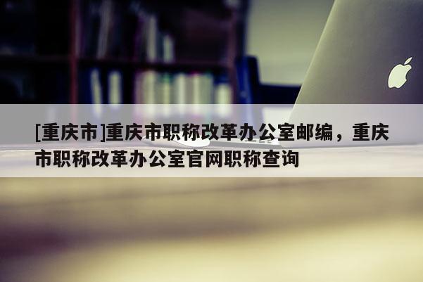 [重慶市]重慶市職稱改革辦公室郵編，重慶市職稱改革辦公室官網(wǎng)職稱查詢