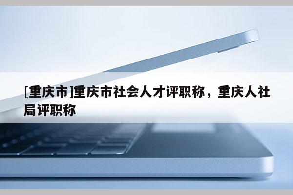 [重慶市]重慶市社會人才評職稱，重慶人社局評職稱