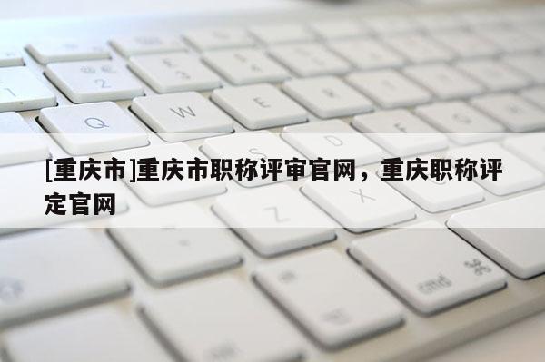 [重慶市]重慶市職稱評審官網(wǎng)，重慶職稱評定官網(wǎng)