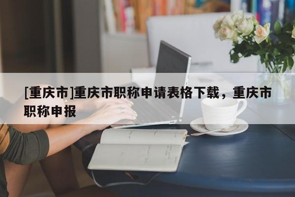 [重慶市]重慶市職稱(chēng)申請(qǐng)表格下載，重慶市職稱(chēng)申報(bào)