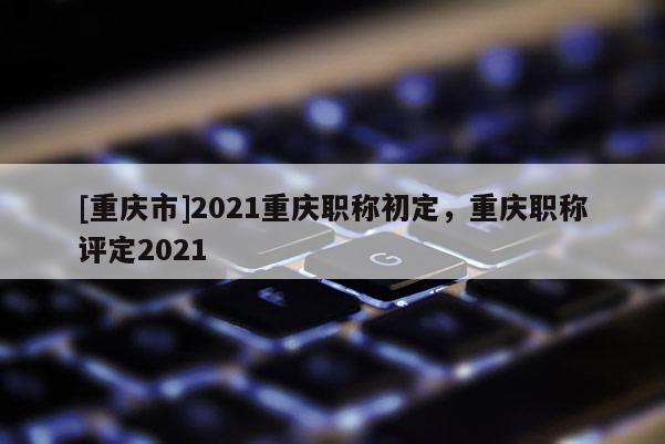 [重慶市]2021重慶職稱初定，重慶職稱評定2021