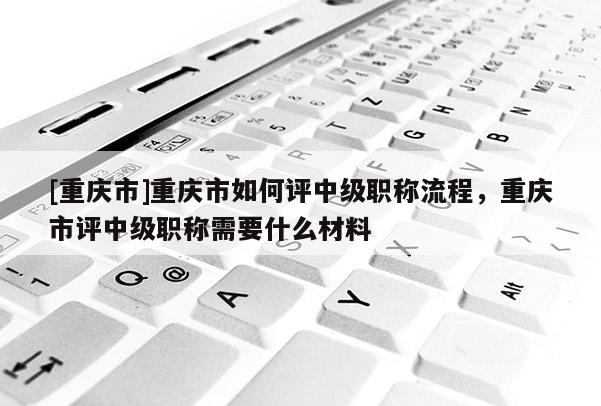 [重慶市]重慶市如何評中級職稱流程，重慶市評中級職稱需要什么材料