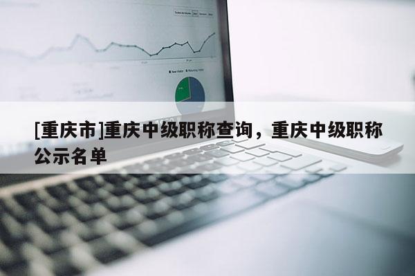 [重慶市]重慶中級職稱查詢，重慶中級職稱公示名單