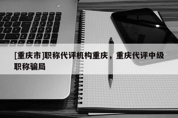 [重慶市]職稱(chēng)代評(píng)機(jī)構(gòu)重慶，重慶代評(píng)中級(jí)職稱(chēng)騙局