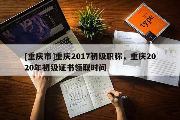 [重慶市]重慶2017初級職稱，重慶2020年初級證書領(lǐng)取時(shí)間